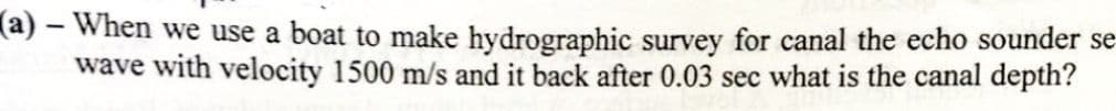 -
(a) – When we use a boat to make hydrographic survey for canal the echo sounder se
wave with velocity 1500 m/s and it back after 0.03 sec what is the canal depth?