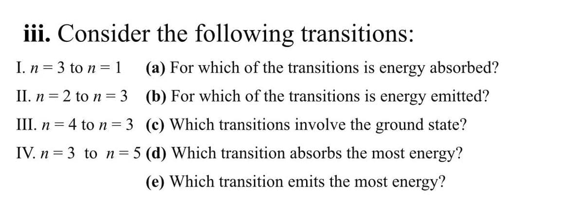 iii. Consider the following transitions:
I. n = 3 to n = 1
(a) For which of the transitions is energy absorbed?
II. n = 2 to n = 3 (b) For which of the transitions is energy emitted?
III. n = 4 to n = 3 (c) Which transitions involve the ground state?
IV. n = 3 to n= 5 (d) Which transition absorbs the most energy?
(e) Which transition emits the most energy?
