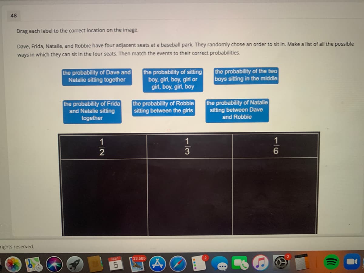 48
Drag each label to the correct location on the image.
Dave, Frida, Natalie, and Robbie have four adjacent seats at a baseball park. They randomly chose an order to sit in. Make a list of all the possible
ways in which they can sit in the four seats. Then match the events to their correct probabilities.
the probability of Dave and
Natalie sitting together
the probability of sitting
boy, girl, boy, girl or
girl, boy, girl, boy
the probability of the two
boys sitting in the middle
the probability of Frida
and Natalie sitting
together
the probability of Robbie
sitting between the girls
the probability of Natalie
sitting between Dave
and Robbie
1
3
rights reserved.
NOV
33,565
1/2
