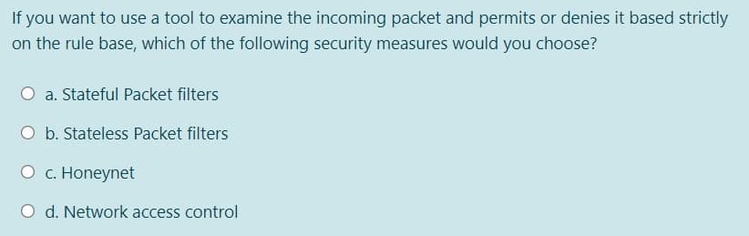 If you want to use a tool to examine the incoming packet and permits or denies it based strictly
on the rule base, which of the following security measures would you choose?
a. Stateful Packet filters
O b. Stateless Packet filters
O c. Honeynet
d. Network access control
