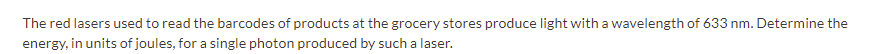 The red lasers used to read the barcodes of products at the grocery stores produce light with a wavelength of 633 nm. Determine the
energy, in units of joules, for a single photon produced by such a laser.
