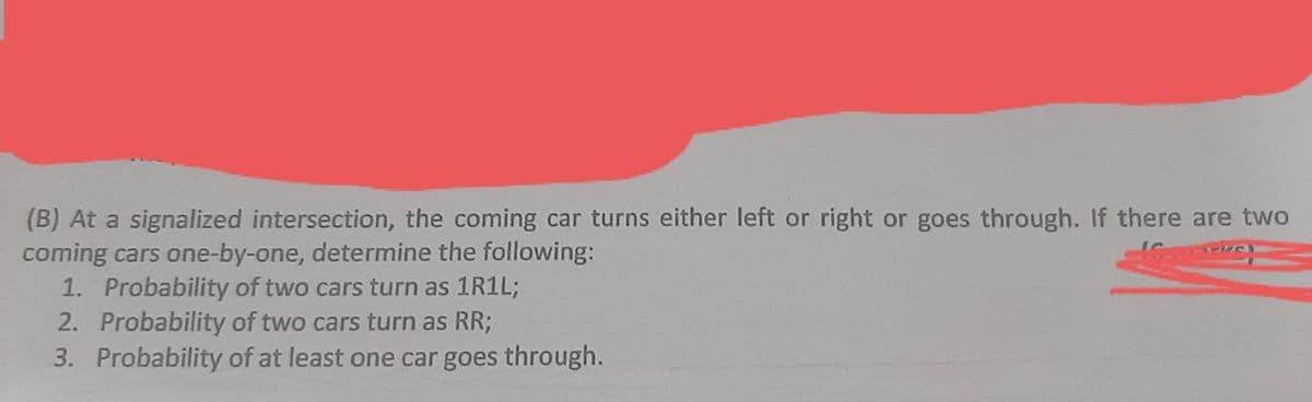 (B) At a signalized intersection, the coming car turns either left or right or goes through. If there are two
coming cars one-by-one, determine the following:
1. Probability of two cars turn as 1R1L;
2. Probability of two cars turn as RR;
3. Probability of at least one car goes through.
