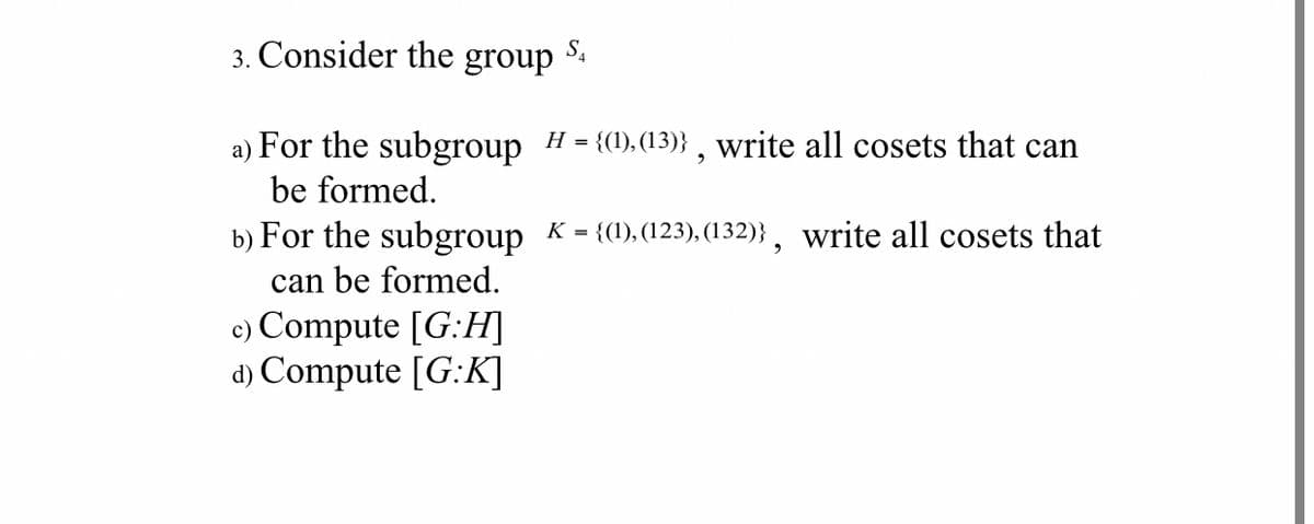 3. Consider the group
a) For the subgroup H = {(1), (13)} , write all cosets that can
be formed.
b) For the subgroup K = {(1),(123), (132)}, write all cosets that
can be formed.
c) Compute [G:H]
d) Compute [G:K]
