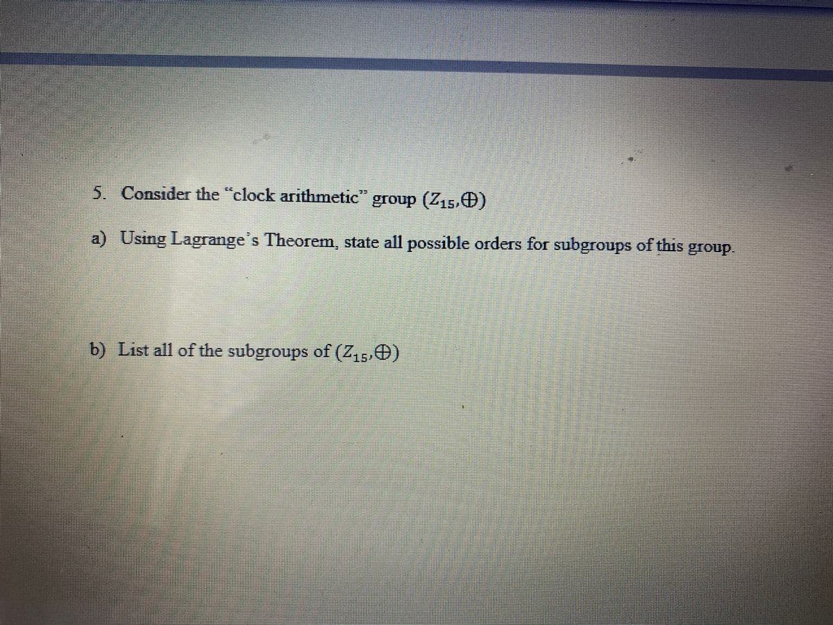 5. Consider the "clock arithmetic"
group (Z15,0)
a) Using Lagrange's Theorem, state all possible orders for subgroups of this group.
b) List all of the subgroups of (Z,, O)
157
