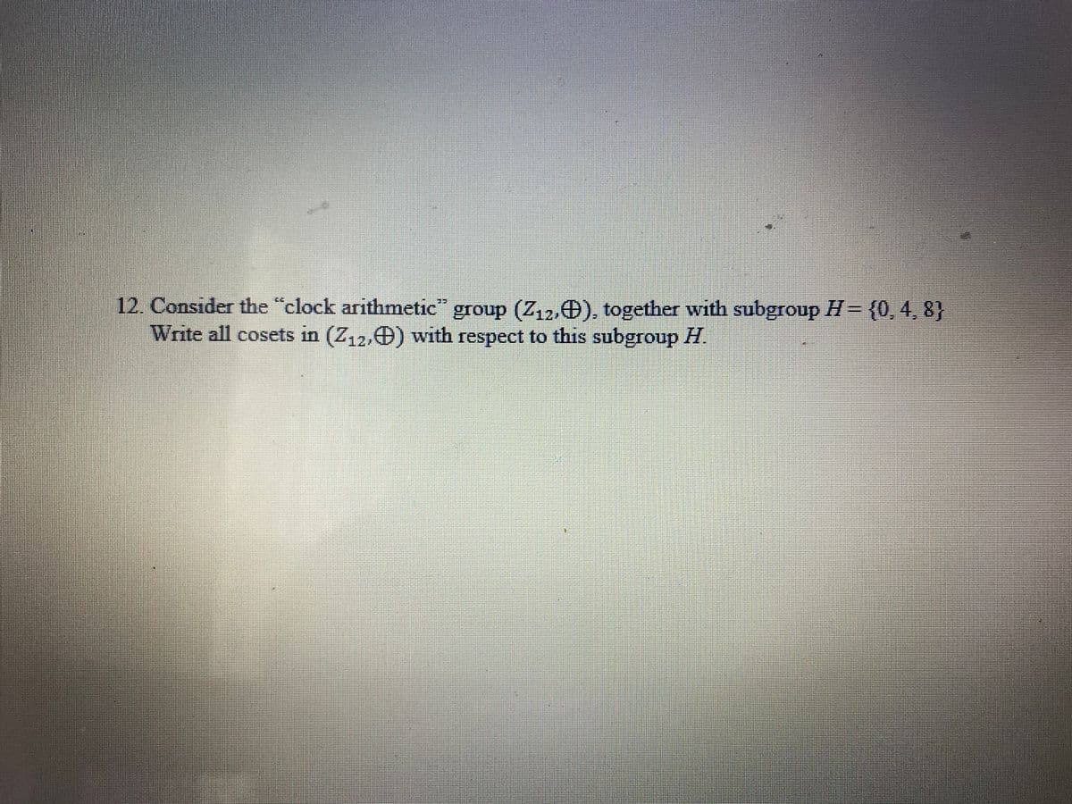 12. Consider the "clock arithmetic" group (Z,2,0), together with subgroup H= {0, 4, 8}
Write all cosets in (Z12,0) with respect to this subgroup H.
