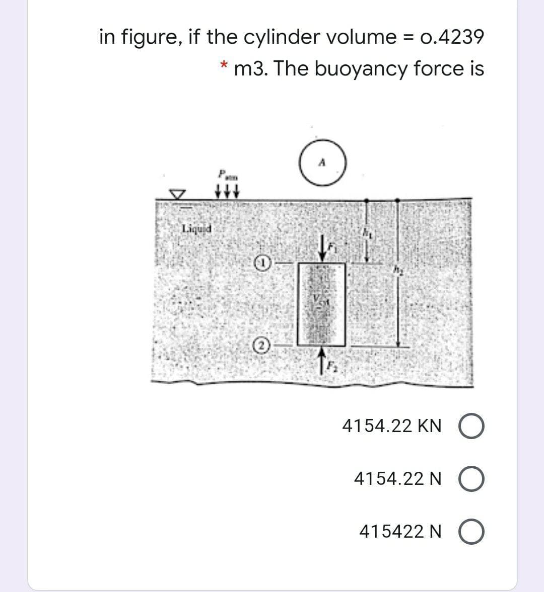 in figure, if the cylinder volume = 0.4239
* m3. The buoyancy force is
Liquid
4154.22 KN
4154.22 N
415422 N (O
