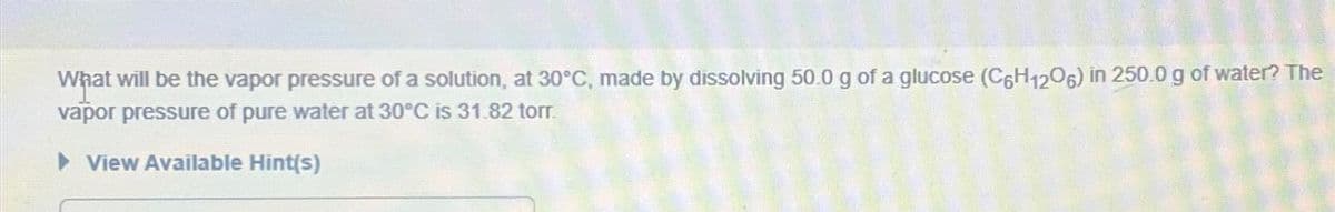 What will be the vapor pressure of a solution, at 30°C, made by dissolving 50.0 g of a glucose (C6H1206) in 250.0 g of water? The
vapor pressure of pure water at 30°C is 31.82 torr.
► View Available Hint(s)