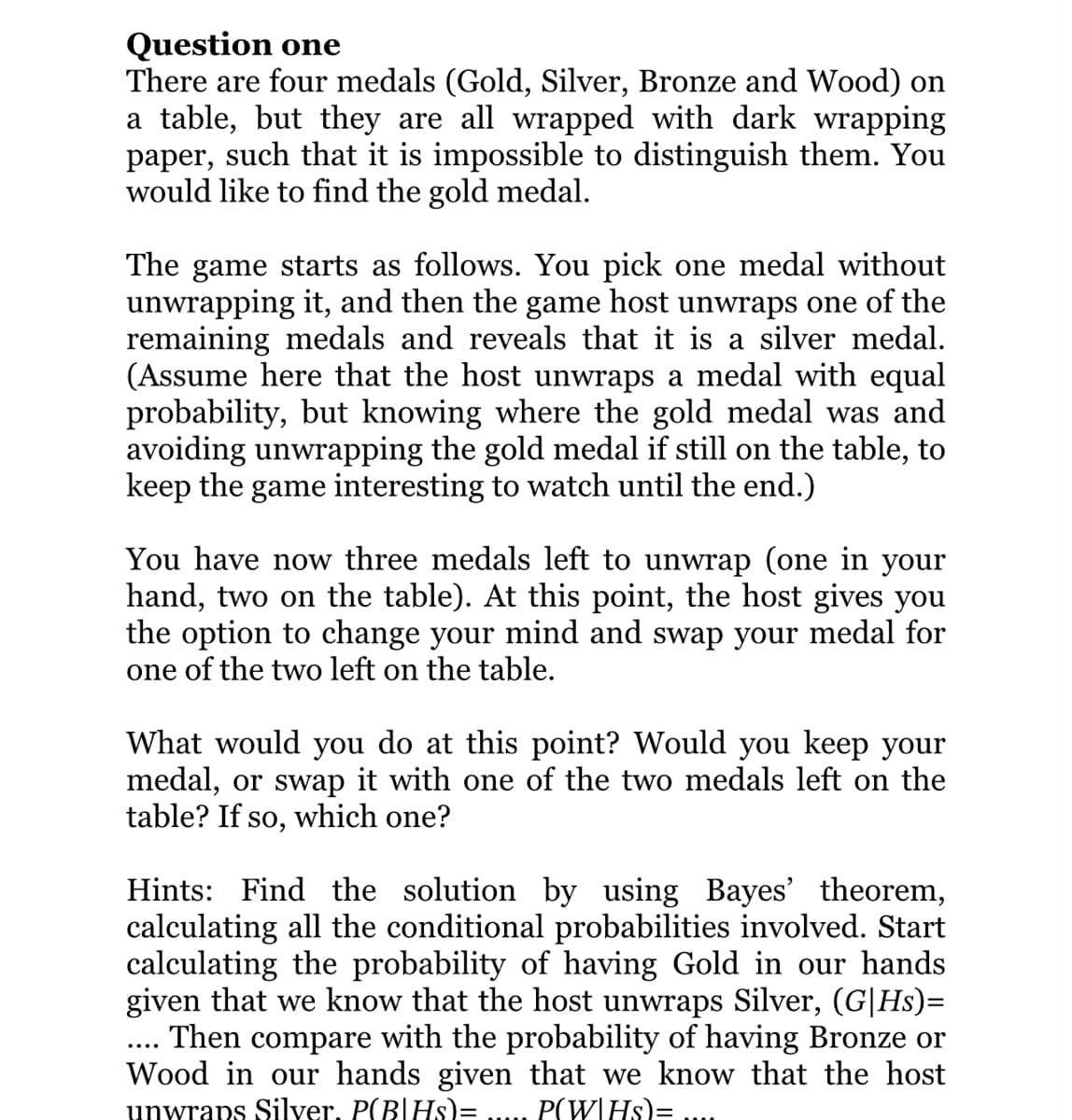 Question one
There are four medals (Gold, Silver, Bronze and Wood) on
a table, but they are all wrapped with dark wrapping
paper, such that it is impossible to distinguish them. You
would like to find the gold medal.
The game starts as follows. You pick one medal without
unwrapping it, and then the game host unwraps one of the
remaining medals and reveals that it is a silver medal.
(Assume here that the host unwraps a medal with equal
probability, but knowing where the gold medal was and
avoiding unwrapping the gold medal if still on the table, to
keep the game interesting to watch until the end.)
You have now three medals left to unwrap (one in your
hand, two on the table). At this point, the host gives you
the option to change your mind and swap your medal for
one of the two left on the table.
What would you do at this point? Would you keep your
medal, or swap it with one of the two medals left on the
table? If so, which one?
Hints: Find the solution by using Bayes' theorem,
calculating all the conditional probabilities involved. Start
calculating the probability of having Gold in our hands
given that we know that the host unwraps Silver, (G|Hs)=
Then compare with the probability of having Bronze or
Wood in our hands given that we know that the host
unwraps Silver. P(B|Hs)= P(W|HS)=