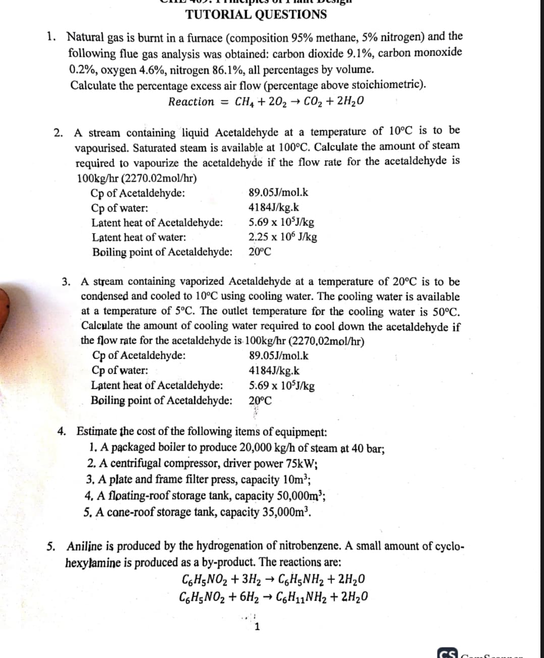 TUTORIAL QUESTIONS
1. Natural gas is burnt in a furnace (composition 95% methane, 5% nitrogen) and the
following flue gas analysis was obtained: carbon dioxide 9.1%, carbon monoxide
0.2%, oxygen 4.6%, nitrogen 86.1%, all percentages by volume.
Calculate the percentage excess air flow (percentage above stoichiometric).
Reaction = CH4 +20₂ → CO₂ + 2H₂O
2. A stream containing liquid Acetaldehyde at a temperature of 10°C is to be
vapourised. Saturated steam is available at 100°C. Calculate the amount of steam
required to vapourize the acetaldehyde if the flow rate for the acetaldehyde is
100kg/hr (2270.02mol/hr)
Cp of Acetaldehyde:
Cp of water:
Latent heat of Acetaldehyde:
Latent heat of water:
Boiling point of Acetaldehyde:
89.05J/mol.k
4184J/kg.k
5.69 x 105J/kg
2.25 x 106 J/kg
20°C
3. A stream containing vaporized Acetaldehyde at a temperature of 20°C is to be
condensed and cooled to 10°C using cooling water. The cooling water is available
at a temperature of 5°C. The outlet temperature for the cooling water is 50°C.
Calculate the amount of cooling water required to cool down the acetaldehyde if
the flow rate for the acetaldehyde is 100kg/hr (2270,02mol/hr)
Cp of Acetaldehyde:
Cp of water:
Latent heat of Acetaldehyde:
Boiling point of Acetaldehyde:
89.05J/mol.k
4184J/kg.k
5.69 x 105J/kg
20°C
4. Estimate the cost of the following items of equipment:
1. A packaged boiler to produce 20,000 kg/h of steam at 40 bar;
2. A centrifugal compressor, driver power 75kW;
3. A plate and frame filter press, capacity 10m³;
4. A floating-roof storage tank, capacity 50,000m³;
5. A cone-roof storage tank, capacity 35,000m³.
5. Aniline is produced by the hydrogenation of nitrobenzene. A small amount of cyclo-
hexylamine is produced as a by-product. The reactions are:
C6H5NO₂ + 3H₂ → C6H5NH₂ + 2H₂O
C6H5NO₂ + 6H₂ → C6H₁1NH₂ + 2H₂O
1