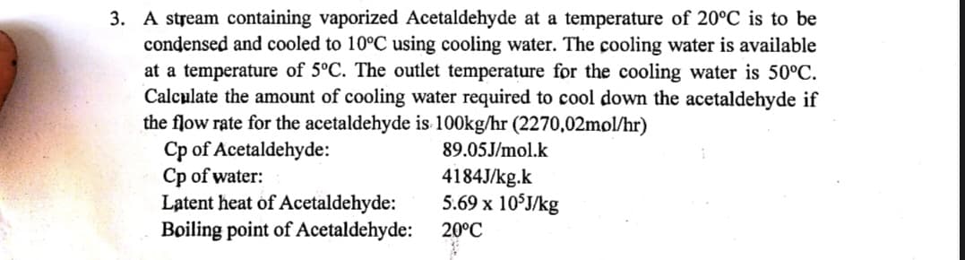 3. A stream containing vaporized Acetaldehyde at a temperature of 20°C is to be
condensed and cooled to 10°C using cooling water. The cooling water is available
at a temperature of 5°C. The outlet temperature for the cooling water is 50°C.
Calculate the amount of cooling water required to cool down the acetaldehyde if
the flow rate for the acetaldehyde is 100kg/hr (2270,02mol/hr)
Cp of Acetaldehyde:
Cp of water:
Latent heat of Acetaldehyde:
Boiling point of Acetaldehyde:
89.05J/mol.k
4184J/kg.k
5.69 x 105J/kg
20°C