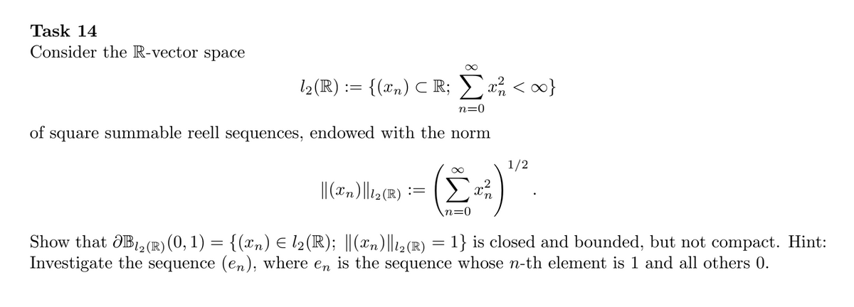 Task 14
Consider the R-vector space
l2(R) := <}
{(xn) C R;
n=0
of square summable reell sequences, endowed with the norm
1/2
|| ("n)||12(R)
:= ( >
Show that ÔB,2 (R) (0, 1) = {(xn) E l2(R); ||(xn)||2 (R) = 1} is closed and bounded, but not compact. Hint:
Investigate the sequence (en), where en is the sequence whose n-th element is 1 and all others 0.
