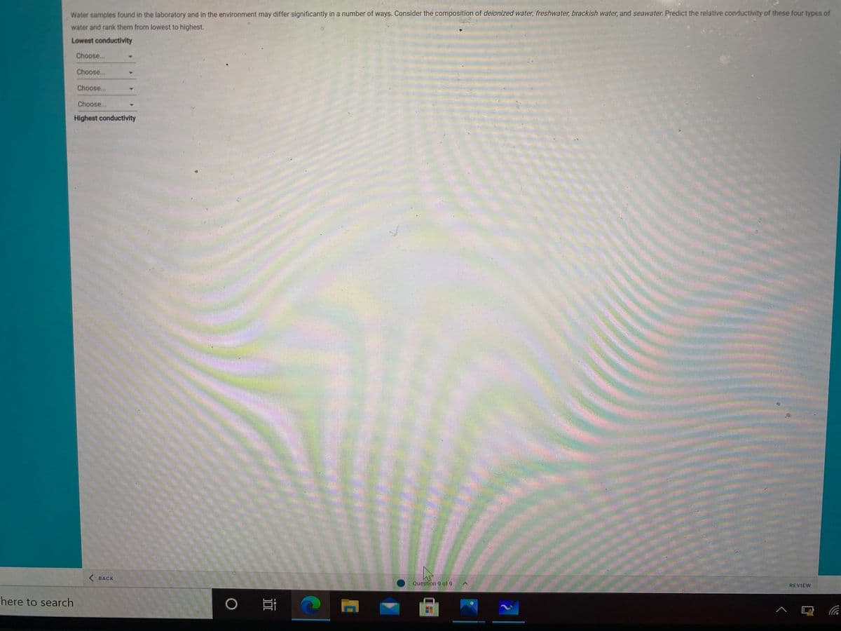 Water samples found in the laboratory and in the environment may differ significantly in a number of ways. Consider the composition of deionized water, freshwater, brackish water, and seawater. Predict the relative conductivity of these four types of
water and rank them from lowest to highest.
Lowest conductivity
Choose...
Choose...
Choose...
Choose...
Highest conductivity
< ВАСК
Question 9 of 9
REVIEW
here to search
