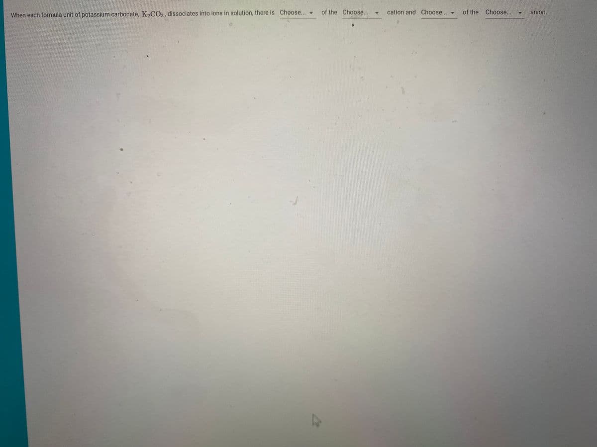 of the Choose...
cation and Choose...
of the Choose...
anion.
When each formula unit of potassium carbonate, K,CO3, dissociates into ions in solution, there is Choose...
