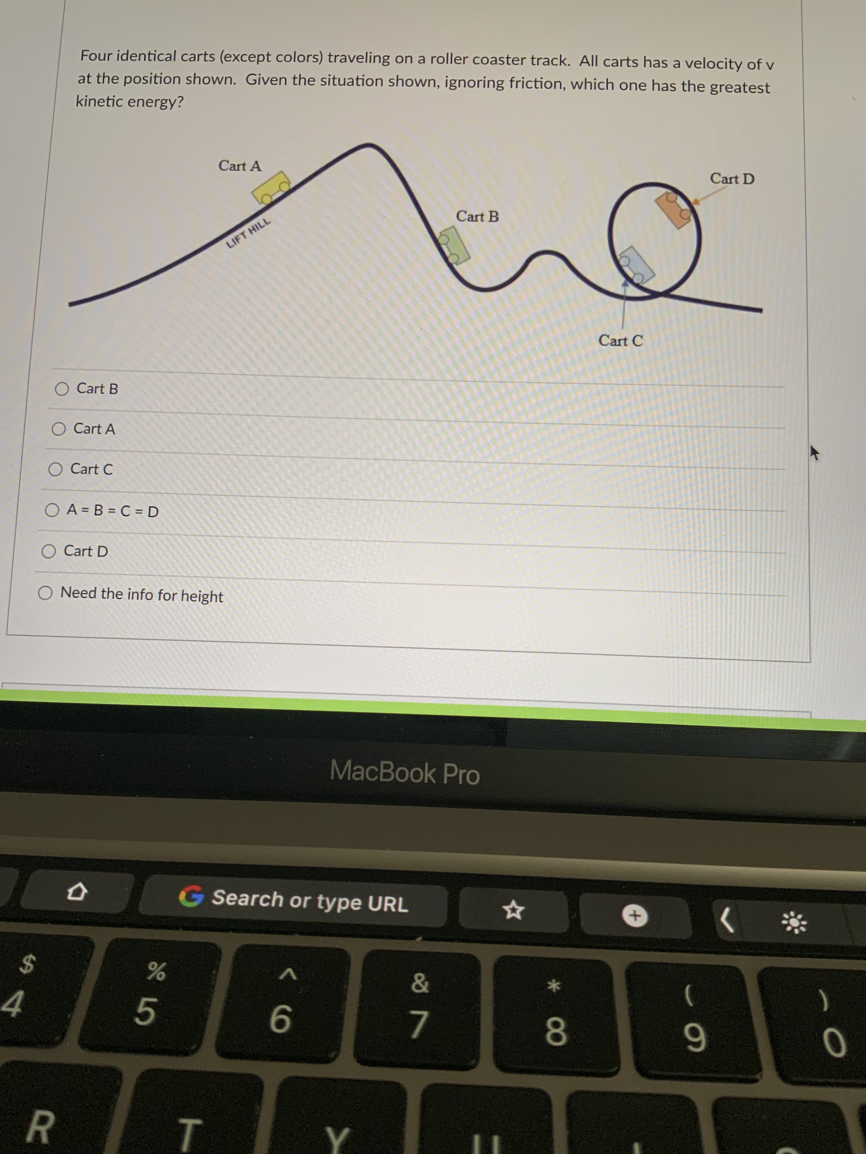 R
Four identical carts (except colors) traveling on a roller coaster track. All carts has a velocity of v
at the position shown. Given the situation shown, ignoring friction, which one has the greatest
kinetic energy?
Cart A
Cart D
Cart B
LIFT HILL
Cart C
O Cart B
O Cart A
O Cart C
O A = B = C = D
O Cart D
O Need the info for height
MacBook Pro
G Search or type URL
%24
4
V
&
5.
)
9
7.
8.
6.
