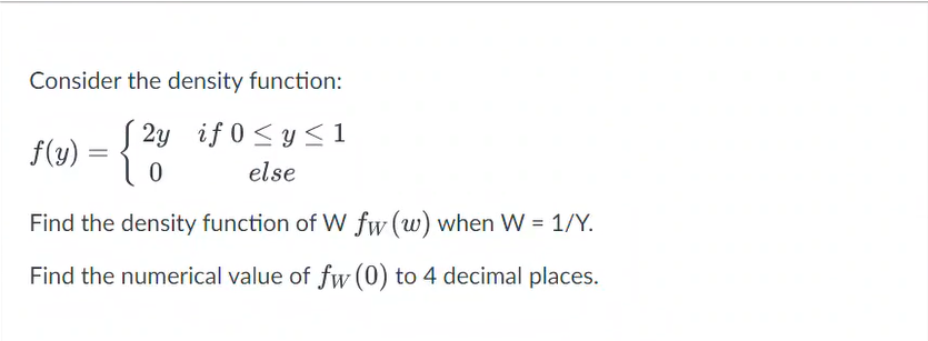 Consider the density function:
2y if 0≤ y ≤1
f(y) = {2y
0
else
Find the density function of W fw (w) when W = 1/Y.
Find the numerical value of fw (0) to 4 decimal places.