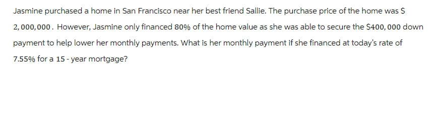 Jasmine purchased a home in San Francisco near her best friend Sallie. The purchase price of the home was $
2,000,000. However, Jasmine only financed 80% of the home value as she was able to secure the $400,000 down
payment to help lower her monthly payments. What is her monthly payment if she financed at today's rate of
7.55% for a 15-year mortgage?