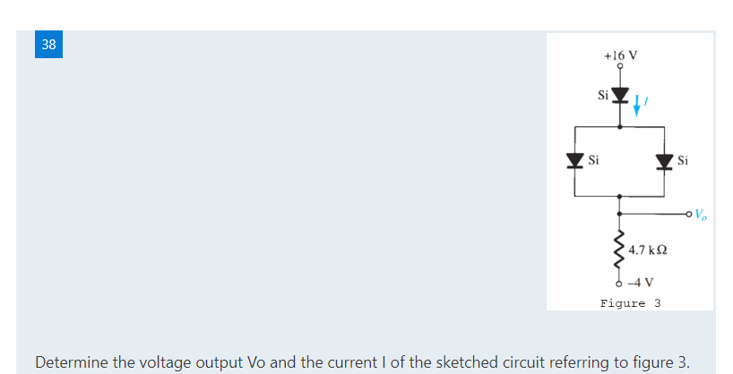 38
+16 V
Si
Si
Si
Vo
4.7 k2
-4 V
Figure 3
Determine the voltage output Vo and the current I of the sketched circuit referring to figure 3.
