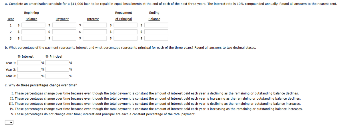 a. Complete an amortization schedule for a $11,000 loan to be repaid in equal installments at the end of each of the next three years. The interest rate is 10% compounded annually. Round all answers to the nearest cent.
Ending
Balance
Year
1
2
3
$
$
$
Year 1:
Beginning
Balance
Year 2:
Year 3:
$
$
$
Payment
% Interest
% Principal
%
CA
%
%
c. Why do these percentages change over time?
%
b. What percentage of the payment represents interest and what percentage represents principal for each of the three years? Round all answers to two decimal places.
%
$
$
$
%
Interest
$
$
$
Repayment
of Principal
$
$
$
I. These percentages change over time because even though the total payment is constant the amount of interest paid each year is declining as the remaining or outstanding balance declines.
II. These percentages change over time because even though the total payment is constant the amount of interest paid each year is increasing as the remaining or outstanding balance declines.
III. These percentages change over time because even though the total payment is constant the amount of interest paid each year is declining as the remaining or outstanding balance increases.
IV. These percentages change over time because even though the total payment is constant the amount of interest paid each year is increasing as the remaining or outstanding balance increases.
V. These percentages do not change over time; interest and principal are each a constant percentage of the total payment.