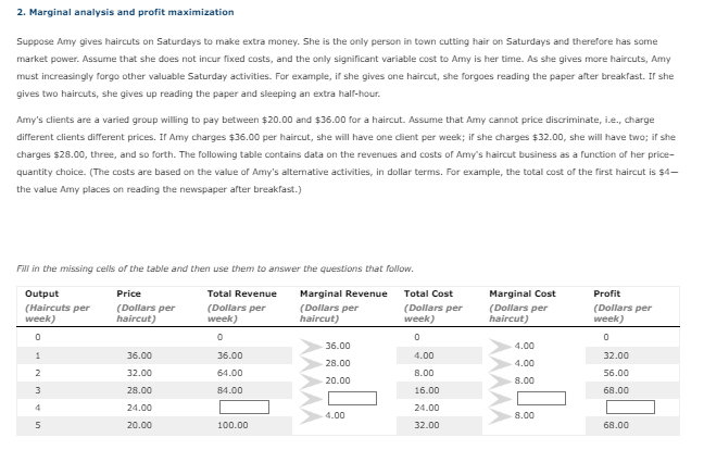 2. Marginal analysis and profit maximization
Suppose Amy gives haircuts on Saturdays to make extra money. She is the only person in town cutting hair on Saturdays and therefore has some
market power. Assume that she does not incur fixed costs, and the only significant variable cost to Amy is her time. As she gives more haircuts, Amy
must increasingly forgo other valuable Saturday activities. For example, if she gives one haircut, she forgoes reading the paper after breakfast. If she
gives two haircuts, she gives up reading the paper and sleeping an extra half-hour.
Amy's clients are a varied group willing to pay between $20.00 and $36.00 for a haircut. Assume that Amy cannot price discriminate, i.e., charge
different clients different prices. If Amy charges $36.00 per haircut, she will have one client per week; if she charges $32.00, she will have two; if she
charges $28.00, three, and so forth. The following table contains data on the revenues and costs of Amy's haircut business as a function of her price-
quantity choice. (The costs are based on the value of Amy's alternative activities, in dollar terms. For example, the total cost of the first haircut is $4-
the value Amy places on reading the newspaper after breakfast.)
Fill in the missing cells of the table and then use them to answer the questions that follow.
Output
Price
(Haircuts per
week)
(Dollars per
haircut)
Marginal Revenue
(Dollars per
haircut)
0
1
2
3
5
36.00
32.00
28.00
24.00
20.00
Total Revenue
(Dollars per
week)
0
36.00
64.00
84.00
100.00
36.00
28.00
20.00
4.00
Total Cost
(Dollars per
week)
0
4.00
8.00
16.00
24.00
32.00
Marginal Cost
(Dollars per
haircut)
4.00
4.00
8.00
8.00
Profit
(Dollars per
week)
0
32.00
56.00
68.00
68.00