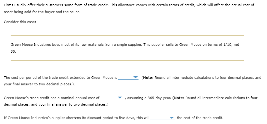 Firms usually offer their customers some form of trade credit. This allowance comes with certain terms of credit, which will affect the actual cost of
asset being sold for the buyer and the seller.
Consider this case:
Green Moose Industries buys most of its raw materials from a single supplier. This supplier sells to Green Moose on terms of 1/10, net
30.
The cost per period of the trade credit extended to Green Moose is
your final answer to two decimal places.).
Green Moose's trade credit has a nominal annual cost of
decimal places, and your final answer to two decimal places.)
(Note: Round all intermediate calculations to four decimal places, and
assuming a 365-day year. (Note: Round all intermediate calculations to four
If Green Moose Industries's supplier shortens its discount period to five days, this will
the cost of the trade credit.