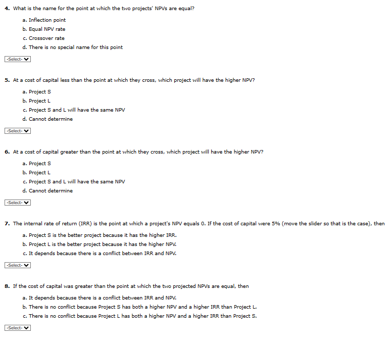 4. What is the name for the point at which the two projects' NPVs are equal?
a. Inflection point
b. Equal NPV rate
c. Crossover rate
d. There is no special name for this point
-Select-
5. At a cost of capital less than the point at which they cross, which project will have the higher NPV?
a. Project S
b. Project L
c. Project S and L will have the same NPV
d. Cannot determine
-Select-
6. At a cost of capital greater than the point at which they cross, which project will have the higher NPV?
a. Project S
b. Project L
c. Project S and L will have the same NPV
d. Cannot determine
-Select-
7. The internal rate of return (IRR) is the point at which a project's NPV equals 0. If the cost of capital were 5% (move the slider so that is the case), then
a. Project S is the better project because it has the higher IRR.
b. Project L is the better project because it has the higher NPV.
c. It depends because there is a conflict between IRR and NPV.
-Select-
8. If the cost of capital was greater than the point at which the two projected NPVs are equal, then
a. It depends because there is a conflict between IRR and NPV.
b. There is no conflict because Project S has both a higher NPV and a higher IRR than Project L.
c. There is no conflict because Project L has both a higher NPV and a higher IRR than Project S.
-Select- ✓