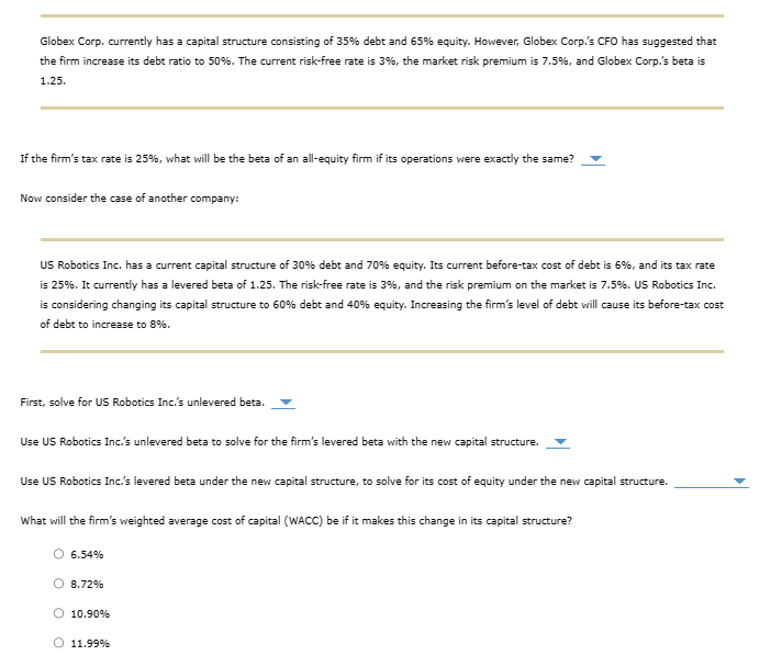 Globex Corp. currently has a capital structure consisting of 35% debt and 65% equity. However, Globex Corp.'s CFO has suggested that
the firm increase its debt ratio to 50%. The current risk-free rate is 3%, the market risk premium is 7.5%, and Globex Corp.'s beta is
1.25.
If the firm's tax rate is 25%, what will be the beta of an all-equity firm if its operations were exactly the same?
Now consider the case of another company:
US Robotics Inc. has a current capital structure of 30% debt and 70% equity. Its current before-tax cost of debt is 6%, and its tax rate
is 25%. It currently has a levered beta of 1.25. The risk-free rate is 3%, and the risk premium on the market is 7.5%. US Robotics Inc.
is considering changing its capital structure to 60% debt and 40% equity. Increasing the firm's level of debt will cause its before-tax cost
of debt to increase to 8%.
First, solve for US Robotics Inc.'s unlevered beta.
Use US Robotics Inc.'s unlevered beta to solve for the firm's levered beta with the new capital structure.
Use US Robotics Inc.'s levered beta under the new capital structure, to solve for its cost of equity under the new capital structure.
What will the firm's weighted average cost of capital (WACC) be if it makes this change in its capital structure?
6.54%
8.72%
O 10.90%
O 11.99%