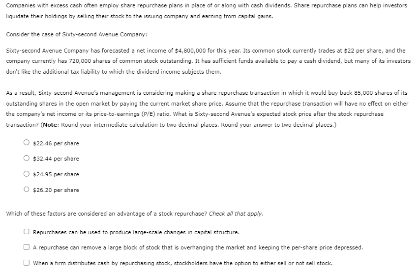 Companies with excess cash often employ share repurchase plans in place of or along with cash dividends. Share repurchase plans can help investors
liquidate their holdings by selling their stock to the issuing company and earning from capital gains.
Consider the case of Sixty-second Avenue Company:
Sixty-second Avenue Company has forecasted a net income of $4,800,000 for this year. Its common stock currently trades at $22 per share, and the
company currently has 720,000 shares of common stock outstanding. It has sufficient funds available to pay a cash dividend, but many of its investors
don't like the additional tax liability to which the dividend income subjects them.
As a result, Sixty-second Avenue's management is considering making a share repurchase transaction in which it would buy back 85,000 shares of its
outstanding shares in the open market by paying the current market share price. Assume that the repurchase transaction will have no effect on either
the company's net income or its price-to-earnings (P/E) ratio. What is Sixty-second Avenue's expected stock price after the stock repurchase
transaction? (Note: Round your intermediate calculation to two decimal places. Round your answer to two decimal places.)
$22.46 per share
$32.44 per share
$24.95 per share
O $26.20 per share
Which of these factors are considered an advantage of a stock repurchase? Check all that apply.
Repurchases can be used to produce large-scale changes in capital structure.
A repurchase can remove a large block of stock that is overhanging the market and keeping the per-share price depressed.
When a firm distributes cash by repurchasing stock, stockholders have the option to either sell or not sell stock.