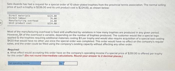8
Sato Awards has had a request for a special order of 10 silver-plated trophies from the provincial tennis association. The normal selling
price of such a trophy is $336.00 and its unit product cost is $224.00, as shown below:
Direct materials
Direct labour
Manufacturing overhead
Unit product cost
$124.00
76.00
24.00
$224.00
Most of the manufacturing overhead is fixed and unaffected by variations in how many trophies are produced in any given period.
However, $4 of the overhead is variable, depending on the number of trophies produced. The customer would like a special logo
applied to the trophies requiring additional materials costing $3 per trophy and would also require acquisition of a special tool costing
$420 that would have no other use once the special order was completed. This order would have no effect on the company's regular
sales, and the order could be filled using the company's existing capacity without affecting any other order.
Required:
a. What effect would accepting this order have on the company's operating income if a special price of $291.00 is offered per trophy
for this order? (Do not round intermediate calculations. Round your answer to 2 decimal places.)
Net operating income