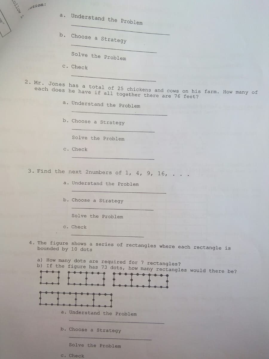 ution:
a. Understand the Problem
b. Choose a Strategy
Solve the Problem
c. Check
2. Mr. Jones has a total of 25 chickens and cows on his farm. HoW many ol
each does he have if all together there are 76 feet?
a. Understand the Problem
b. Choose a Strategy
Solve the Problem
c. Check
3. Find the next 2numbers of 1, 4, 9, 16,
a. Understand the Problem
b. Choose a Strategy
Solve the Problem
c. Check
4. The figure shows a series of rectangles where each rectangle is
bounded by 10 dots
a) How many dots are required for 7 rectangles?
b) If the figure has 73 dots, how many rectangles would there be?
a. Understand the Problem
b. Choose a Strategy
Solve the Problem
c. Check
collow L
