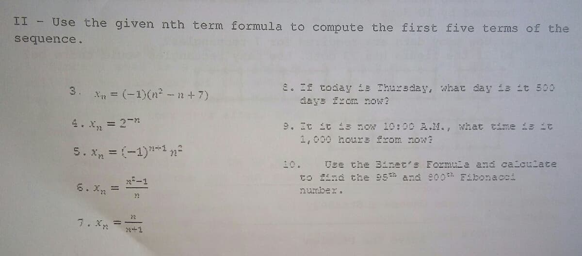 II -
Use the given nth term formula to compute the first five terms of the
sequence.
E. If coday is Ihursd2y, what day is it 500
days Ixon now?
3.
Xn = (-1)(n - n+7)
4. x, = 2 *
9. It it is sow 10:00 A.M., what time is it
1,000 houra from now?
5. x = (-1)*-1 n²
10.
Jze the 3inet's Formuia and caloulate
to find the 95 and e00 Fibonacci
-1
6. X =
number.
7. X
2手2
