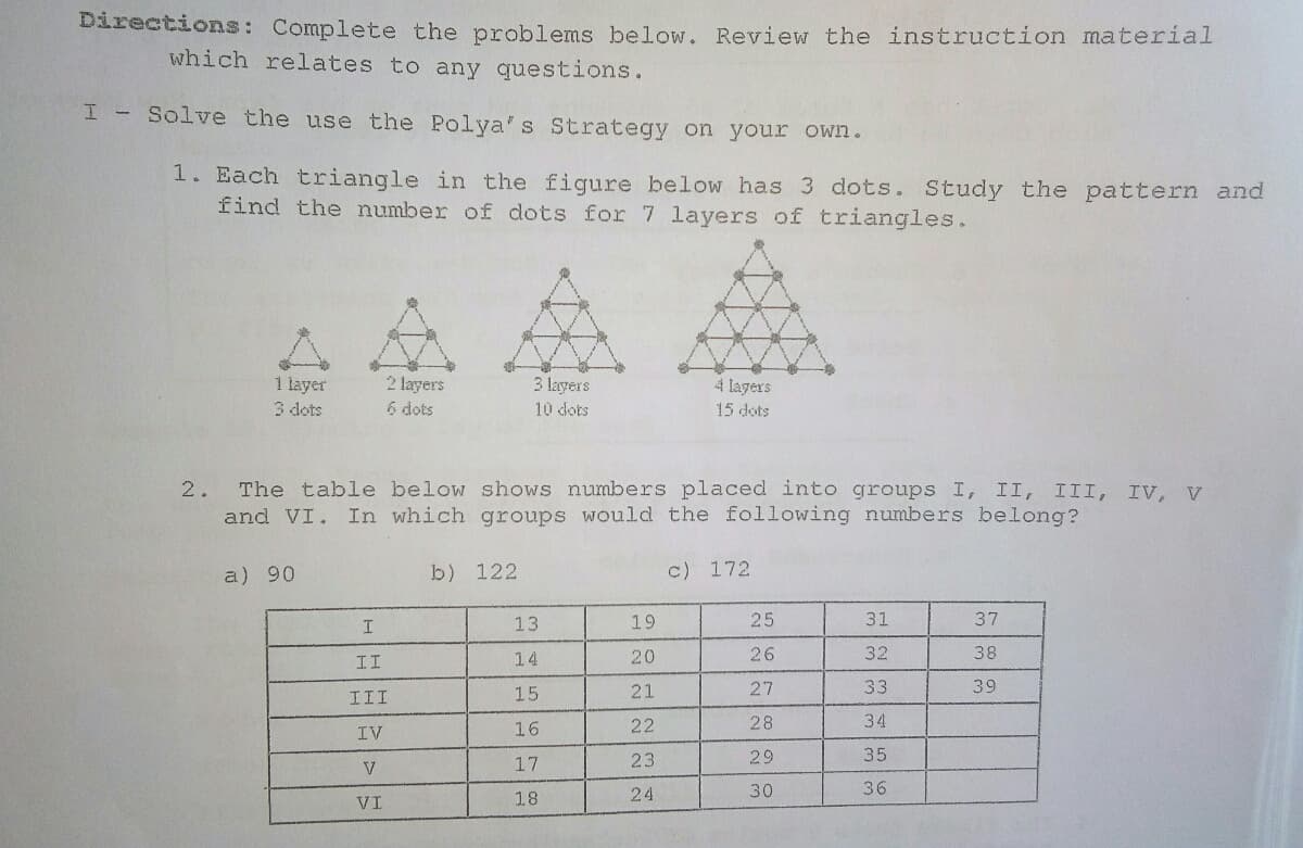 Directions: Complete the problems below. Review the instruction material
which relates to any questions.
I - Solve the use the Polya's Strategy on your own.
1. Each triangle in the figure below has 3 dots. Study the pattern and
find the number of dots for 7 layers of triangles.
1 layer
3 dots
2 layers
6 dots
3 layers
4 layers
10 dots
15 dots
2.
The table below shows numbers placed into groups I, II, III, IV, V
and VI. In which groups would the following numbers belong?
a) 90
b) 122
c) 172
13
19
25
31
37
II
14
20
26
32
38
III
15
21
27
33
39
16
22
28
34
IV
17
23
29
35
24
30
36
VI
18
