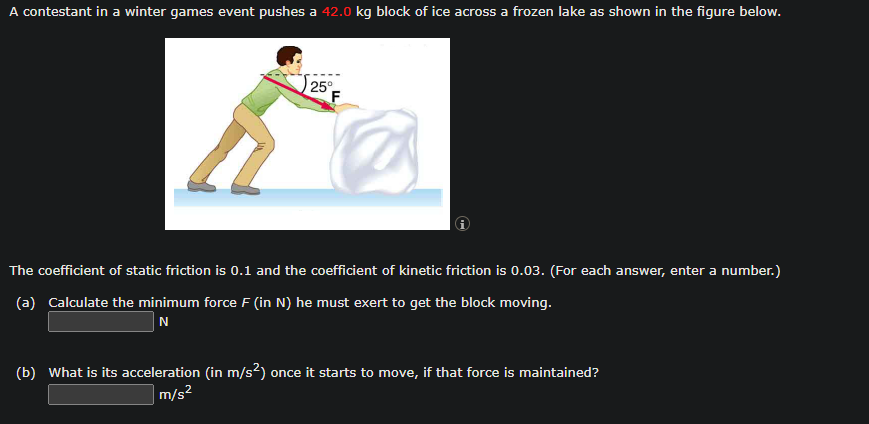 A contestant in a winter games event pushes a 42.0 kg block of ice across a frozen lake as shown in the figure below.
25°
F
2
The coefficient of static friction is 0.1 and the coefficient of kinetic friction is 0.03. (For each answer, enter a number.)
(a) Calculate the minimum force F (in N) he must exert to get the block moving.
N
(b) What is its acceleration (in m/s²) once it starts to move, if that force is maintained?
m/s²