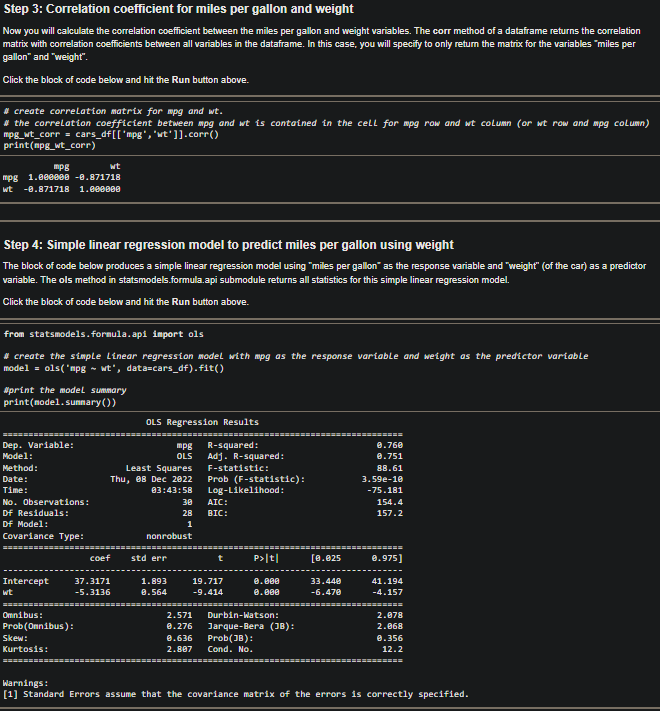 Step 3: Correlation coefficient for miles per gallon and weight
Now you will calculate the correlation coefficient between the miles per gallon and weight variables. The corr method of a dataframe returns the correlation
matrix with correlation coefficients between all variables in the dataframe. In this case, you will specify to only return the matrix for the variables "miles per
gallon" and "weight".
Click the block of code below and hit the Run button above.
#create correlation matrix for mpg and wt.
#the correlation coefficient between mpg and wt is contained in the cell for mpg row and wt column (or wt row and mpg column)
mpg_wt_corr = cars_df[['mpg', 'wt']].corr()
print(mpg_wt_corr)
mpg
mpg 1.000000 -0.871718
wt -0.871718 1.000000
Step 4: Simple linear regression model to predict miles per gallon using weight
The block of code below produces a simple linear regression model using "miles per gallon" as the response variable and "weight" (of the car) as a predictor
variable. The ols method in statsmodels.formula.api submodule returns all statistics for this simple linear regression model.
Click the block of code below and hit the Run button above.
from statsmodels.formula.api import ols
#create the simple Linear regression model with mpg as the response variable and weight as the predictor variable
model = ols("mpg ~ wt', data=cars_df).fit()
wt
#print the model summary
print(model.summary())
Dep. Variable:
Model:
Method:
Date:
Time:
No. Observations:
Df Residuals:
Df Model:
Covariance Type:
======
Intercept
wt
Omnibus:
Prob (Onnibus):
Skew:
Kurtosis:
coef
37.3171
-5.3136
OLS Regression Results
mpg R-squared:
OLS
Least Squares
Thu, 08 Dec 2022
03:43:58
nonrobust
std err
30
28
1
1.893
0.564
Adj. R-squared:
F-statistic:
Prob (F-statistic):
Log-Likelihood:
AIC:
BIC:
t
19.717
-9.414
P>|t|
2.571
0.276
0.636
2.807 Cond. No.
===========
0.000
0.000
Durbin-Watson:
Jarque-Bera (JB):
Prob(JB):
[0.025
33.440
-6.470
0.760
0.751
88.61
3.59e-10
-75.181
154.4
157.2
=========
0.975]
41.194
-4.157
2.078
2.068
0.356
12.2
(========
Warnings:
[1] Standard Errors assume that the covariance matrix of the errors is correctly specified.