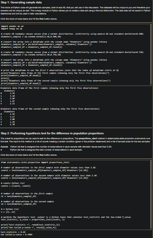 Step 1: Generating sample data
This block of Python code will generate two samples, both of size 50, that you will use in this discussion. The datasets will be unique to you and therefore your
answers will be unique as well. The numpy module in Python allows you to create a data set using a Normal distribution. The data sets will be saved in Python
dataframes and will be used in later calculations.
Click the block of code below and hit the Run button above.
import pandas as pd
import numpy as np
# create 50 randomly chosen values from a normal distribution. (arbitrarily using mean-2.48 and standard deviation-0.500)
diameters_sampled np.random.normal(2.48,0.588,50)
#convert the array into a dataframe with the column name "diameters" using pandas Library
diameters_sampled_df = pd.DataFrame(diameters_samplai, columns=["diameters'])
diameters_sample1_df = diameters_sample1_df.round(2)
# create 50 randomly chosen values from a normal distribution. (arbitrarily using mean-2.50 and standard deviation-0.758)
diameters_sample2 np.random.normal(2.58,0.758,50)
#convert the array into a dataframe with the column name "diameters" using pandas Library
pd.DataFrano(diameters_sample2, columns=["diameters'])
diameters_sample2 df
diameters_sample2_df = diameters_sample2_df.round(2)
# print the dataframe to see the first 5 observations (note that the index of dataframe starts at 8)
print("Diameters data frame of the first sample (showing only the first five observations)")
print(diameters_sample1_df.head())
print()
print("Diameters data frame of the second sample (showing only the first five observations)")
print(diameters_sample2_df.head())
Diameters data frame of the first sample (showing only the first five observations)
diameters
2.56
3.10
2.85
1
2
3
4
1.87
2.15
Diameters data frame of the second sample (showing only the first five observations)
diameters
2.44
2.27
3.88
1.34
2.78
1
2
3
Step 2: Performing hypothesis test for the difference in population proportions
The z-test for proportions can be used to test for the difference in proportions. The proportions_ztest method in statsmodels.stats.proportion submodule runs
this test. The input to this method is a list of counts meeting a certain condition (given in the problem statement) and a list of sample sizes for the two samples.
Counts Python list that is assigned the number of observations in each sample with diameter values less than 2.20.
Python list that is assigned the total number of observations in each sample.
Click the block of code below and hit the Run button above.
from statsmodels.stats.proportion import proportions_ztest
#number of observations in the first sample with diameter values Less than 2.20.
counti len(diameters_sample1_df[diameters_sample1_df["diameters']<2.20])
#number of observations in the second sample with diameter values Less than 2.28.
count2 len(diameters_sample2_df[diameters_sample2_df["diameters']<2.20])
#counts Python List
counts [counti, count2]
#number of observations in the first sample
ni len(diameters_sample1_df)
#number of observations in the second sample
n2 len(diameters_sample2_df)
#n Python List
n = [1, 2]
#perform the hypothesis test. output is a Python tuple that contains test_statistic and the two-sided P_value.
test_statistic, p_value proportions_ztest(counts, n)
print("test-statistic =*, round(test_statistic, 2))
print("two tailed p-value=", round(p_value,4))
test-statistic = 8.69
two tailed p-value - 0.4884