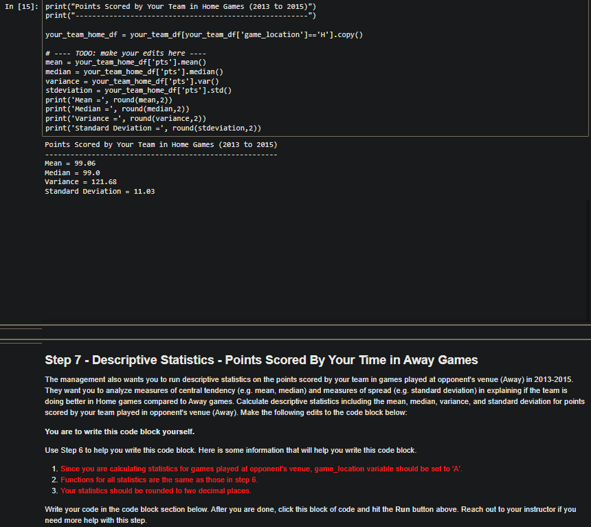 In [15]: print("Points scored by Your Team in Home Games (2013 to 2015)")
print("
--")
your_team_home_df = your_team_df [your_team_df [ 'game_location'] == 'H'].copy()
# --- TODO: make your edits here
mean = your_team_home_df['pts'].mean()
median = your_team_home_df['pts'].median ()
variance = your_team_home_df['pts'].var()
stdeviation = your_team_home_df['pts'].std()
print('Mean =', round(mean, 2))
print('Median =', round (median, 2))
print('Variance =', round(variance, 2))
print('standard Deviation =', round(stdeviation, 2))
Points scored by Your Team in Home Games (2013 to 2015)
Mean = 99.06
Median = 99.0
Variance = 121.68
Standard Deviation = 11.03
Step 7 - Descriptive Statistics - Points Scored By Your Time in Away Games
The management also wants you to run descriptive statistics on the points scored by your team in games played at opponent's venue (Away) in 2013-2015.
They want you to analyze measures of central tendency (e.g. mean, median) and measures of spread (e.g. standard deviation) in explaining if the team is
doing better in Home games compared to Away games. Calculate descriptive statistics including the mean, median, variance, and standard deviation for points
scored by your team played in opponent's venue (Away). Make the following edits to the code block below:
You are to write this code block yourself.
Use Step 6 to help you write this code block. Here is some information that will help you write this code block.
1. Since you are calculating statistics for games played at opponent's venue, game_location variable should be set to 'A'.
2. Functions for all statistics are the same as those in step 6.
3. Your statistics should be rounded to two decimal places.
Write your code in the code block section below. After you are done, click this block of code and hit the Run button above. Reach out to your instructor if you
need more help with this step.