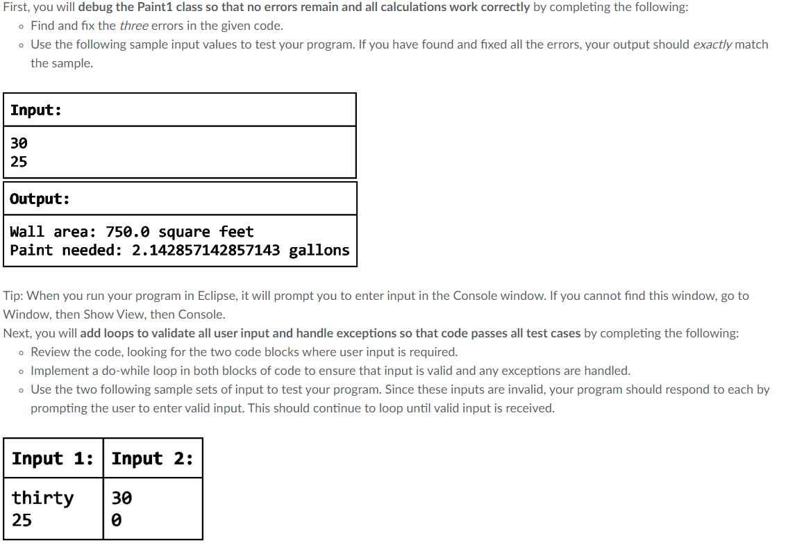 First, you will debug the Paint1 class so that no errors remain and all calculations work correctly by completing the following:
o Find and fix the three errors in the given code.
• Use the following sample input values to test your program. If you have found and fixed all the errors, your output should exactly match
the sample.
Input:
30
25
Output:
Wall area: 750.0 square feet
Paint needed: 2.142857142857143 gallons
Tip: When you run your program in Eclipse, it will prompt you to enter input in the Console window. If you cannot find this window, go to
Window, then Show View, then Console.
Next, you will add loops to validate all user input and handle exceptions so that code passes all test cases by completing the following:
• Review the code, looking for the two code blocks where user input is required.
• Implement a do-while loop in both blocks of code to ensure that input is valid and any exceptions are handled.
• Use the two following sample sets of input to test your program. Since these inputs are invalid, your program should respond to each by
prompting the user to enter valid input. This should continue to loop until valid input is received.
Input 1: Input 2:
thirty 30
25
0