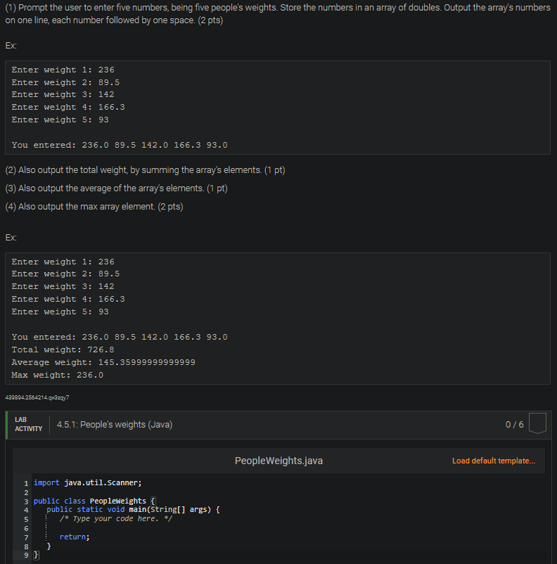 (1) Prompt the user to enter five numbers, being five people's weights. Store the numbers in an array of doubles. Output the array's numbers
on one line, each number followed by one space. (2 pts)
Ex:
Enter weight 1: 236
Enter weight 2: 89.5
Enter weight 3: 142
Enter weight 4: 166.3
Enter weight 5: 93
You entered: 236.0 89.5 142.0 166.3 93.0
(2) Also output the total weight, by summing the array's elements. (1 pt)
(3) Also output the average of the array's elements. (1 pt)
(4) Also output the max array element. (2 pts)
Ex:
Enter weight 1: 236
Enter weight 2: 89.5
Enter weight 3: 142
Enter weight 4: 166.3
Enter weight 5: 93
You entered: 236.0 89.5 142.0 166.3 93.0
Total weight: 726.8
Average weight: 145.35999999999999
Max weight: 236.0
4308042564214.qx3zqy7
LAB
ACTIVITY
1 import java.util.Scanner;
Hơm đ LÀ LOI A ĐỘ UY
2
3 public class Peopleweights {
4
5
6
7
8
4.5.1: People's weights (Java)
9 }
public static void main(String[] args) {
/* Type your code here. */
return;
}
PeopleWeights.java
0/6
Load default template...