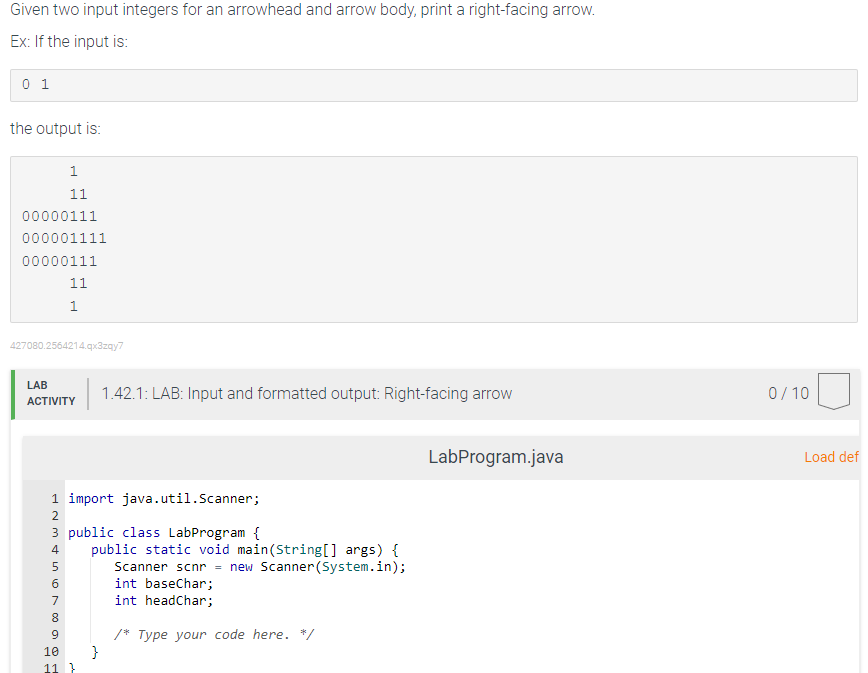 Given two input integers for an arrowhead and arrow body, print a right-facing arrow.
Ex: If the input is:
0 1
the output is:
00000111
000001111
00000111
1
11
427080.2564214.qx3zqy7
LAB
ACTIVITY
IN4567
11
1
2
1 import java.util.Scanner;
3 public class LabProgram {
8
9
10
11 }
1.42.1: LAB: Input and formatted output: Right-facing arrow
public static void main(String[] args) {
Scanner scnr = new Scanner(System.in);
}
int baseChar;
int headChar;
/* Type your code here. */
LabProgram.java
0/10
Load def