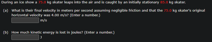 During an ice show a 75.0 kg skater leaps into the air and is caught by an initially stationary 85.0 kg skater.
(a) What is their final velocity in meters per second assuming negligible friction and that the 75.0 kg skater's original
horizontal velocity was 4.00 m/s? (Enter a number.)
m/s
(b) How much kinetic energy is lost in joules? (Enter a number.)
J