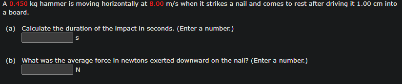 A 0.450 kg hammer is moving horizontally at 8.00 m/s when it strikes a nail and comes to rest after driving it 1.00 cm into
a board.
(a) Calculate the duration of the impact in seconds. (Enter a number.)
S
(b) What was the average force in newtons exerted downward on the nail? (Enter a number.)
N