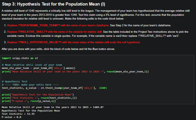 Step 3: Hypothesis Test for the Population Mean (1)
A relative skill level of 1340 represents a critically low skill level in the league. The management of your team has hypothesized that the average relative skill
level of your team in the years 2013-2015 is greater than 1340. Test this claim using a 5% level of significance. For this test, assume that the population
standard deviation for relative skill level is unknown. Make the following edits to the code block below:
1. Replace ??DATAFRAME_YOUR_TEAM?? with the name of your team's dataframe. See Step 2 for the name of your team's dataframe.
2. Replace ??RELATIVE SKILL?? with the name of the variable for relative skill. See the table included in the Project Two instructions above to pick the
variable name. Enclose this variable in single quotes. For example, if the variable name is var2 then replace ??RELATIVE SKILL?? with var2".
3. Replace ??NULL_HYPOTHESIS_VALUE?? with the mean value of the relative skill under the null hypothesis.
After you are done with your edits, click the block of code below and hit the Run button above.
import scipy.stats as st
# Mean relative skill Level of your team
mean_elo_your_team = your_team_df['elo_n'].mean()
print("Mean Relative Skill of your team in the years 2013 to 2015 =, round(mean_elo_your_team, 2))
#Hypothesis Test
#---- TODO: make your edits here
test_statistic, p_value = st.ttest_1samp(your_team_df['elo_n'], 1348)
print("Hypothesis Test for the Population Mean")
print("Test Statistic =", round(test_statistic, 2))
print("P-value=", round(p_value,4))
Mean Relative Skill of your team in the years 2013 to 2015 = 1489.87
Hypothesis Test for the Population Mean
Test Statistic = 51.95
P-value = 0.0