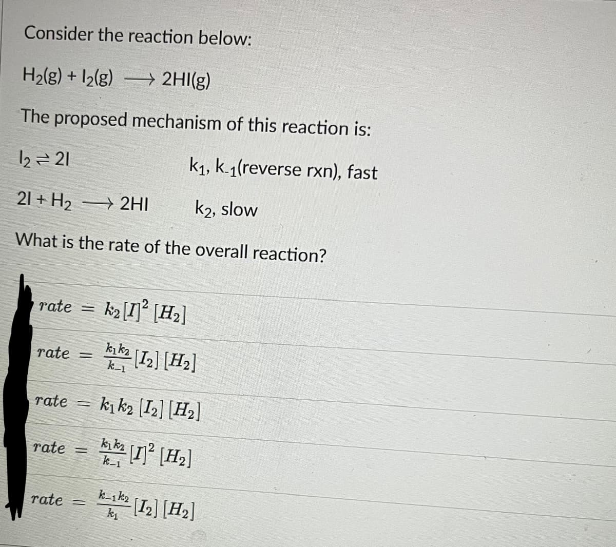 Consider the reaction below:
H₂(g) + 12(g) →→→ 2HI(g)
The proposed mechanism of this reaction is:
12 = 21
k₁, k.1(reverse rxn), fast
21 + H₂ →→→ 2HI
k2, slow
What is the rate of the overall reaction?
rate =
rate =
rate =
rate=
rate =
k₂ [1] ² [H₂]
kık₂
k-1
-[12] [H₂]
k₁k₂ [12] [H₂]
kikz
k-1
[1]²2 [H₂]
K-1² [12] [H₂]