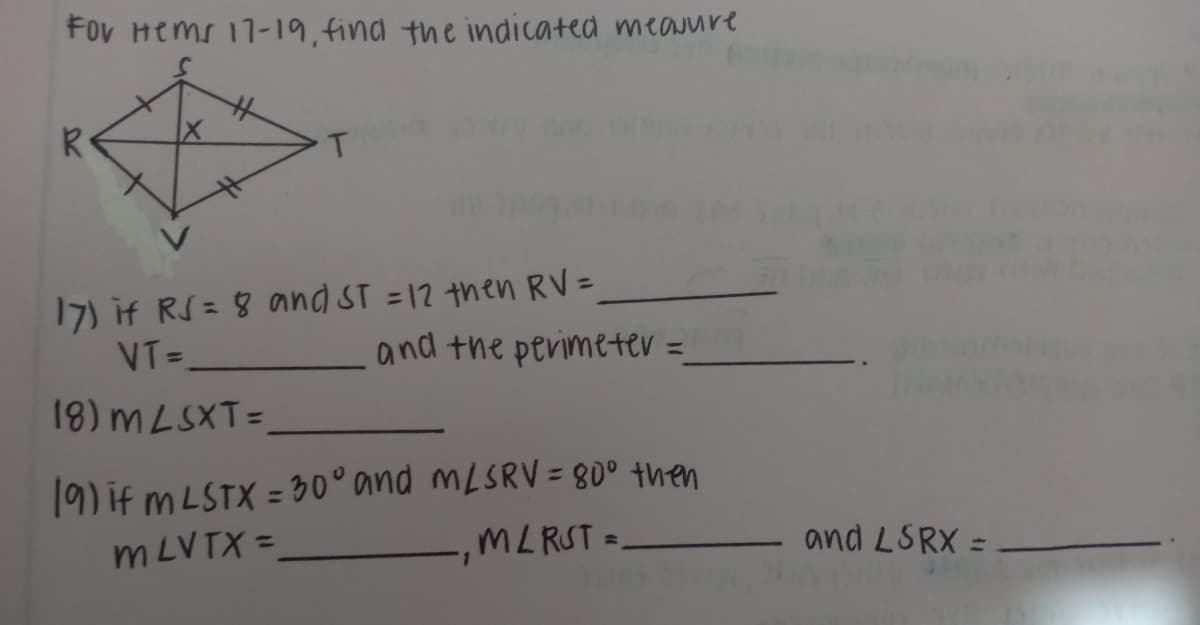 Fov Hems 17-19,find the indicated meauure
R
17) if RS= 8 and ST =12 then RV=
VT= and the perimeter =
18) MLSXT=
19) if m LSTX = 30° and MLSRV = 80° then
m LVTX =
MLRST =
and LSRX =
1.
