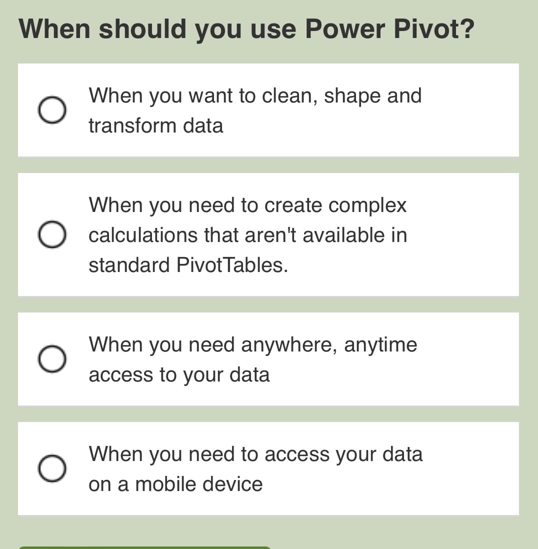 When should you use Power Pivot?
When you want to clean, shape and
transform data
When you need to create complex
calculations that aren't available in
standard Pivot Tables.
When you need anywhere, anytime
access to your data
When you need to access your data
on a mobile device