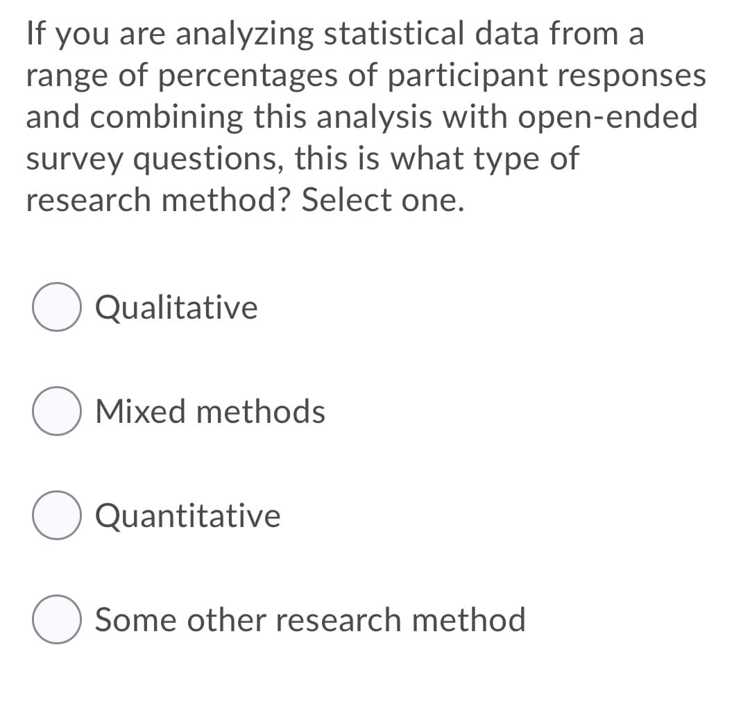 If you are analyzing statistical data from a
range of percentages of participant responses
and combining this analysis with open-ended
survey questions, this is what type of
research method? Select one.
Qualitative
O Mixed methods
Quantitative
Some other research method
