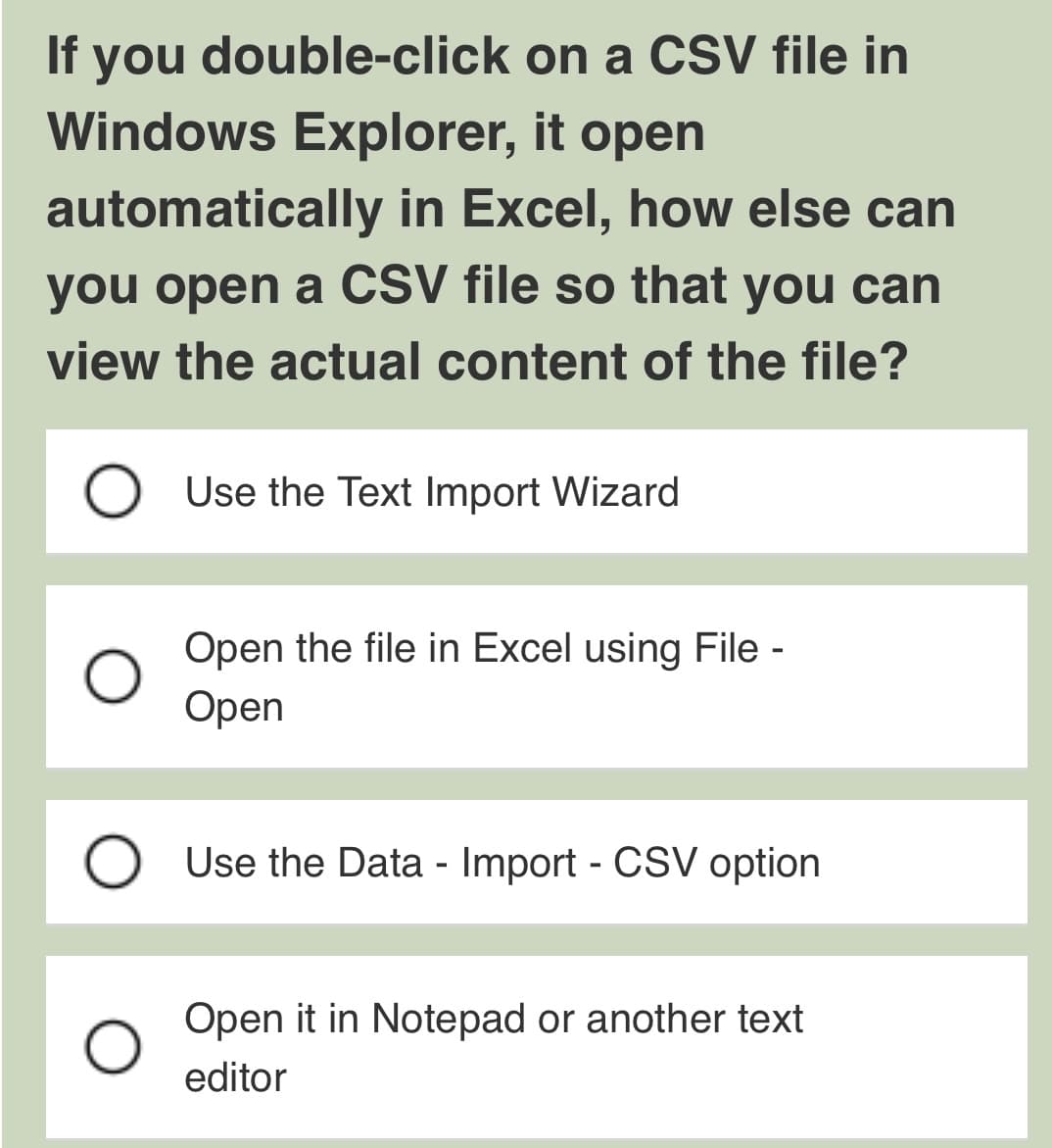 If you double-click
Windows Explorer, it open
automatically in Excel, how else can
you open a CSV file so that you can
view the actual content of the file?
on a CSV file in
Use the Text Import Wizard
Open the file in Excel using File -
Open
O Use the Data - Import - CSV option
Open it in Notepad or another text
editor