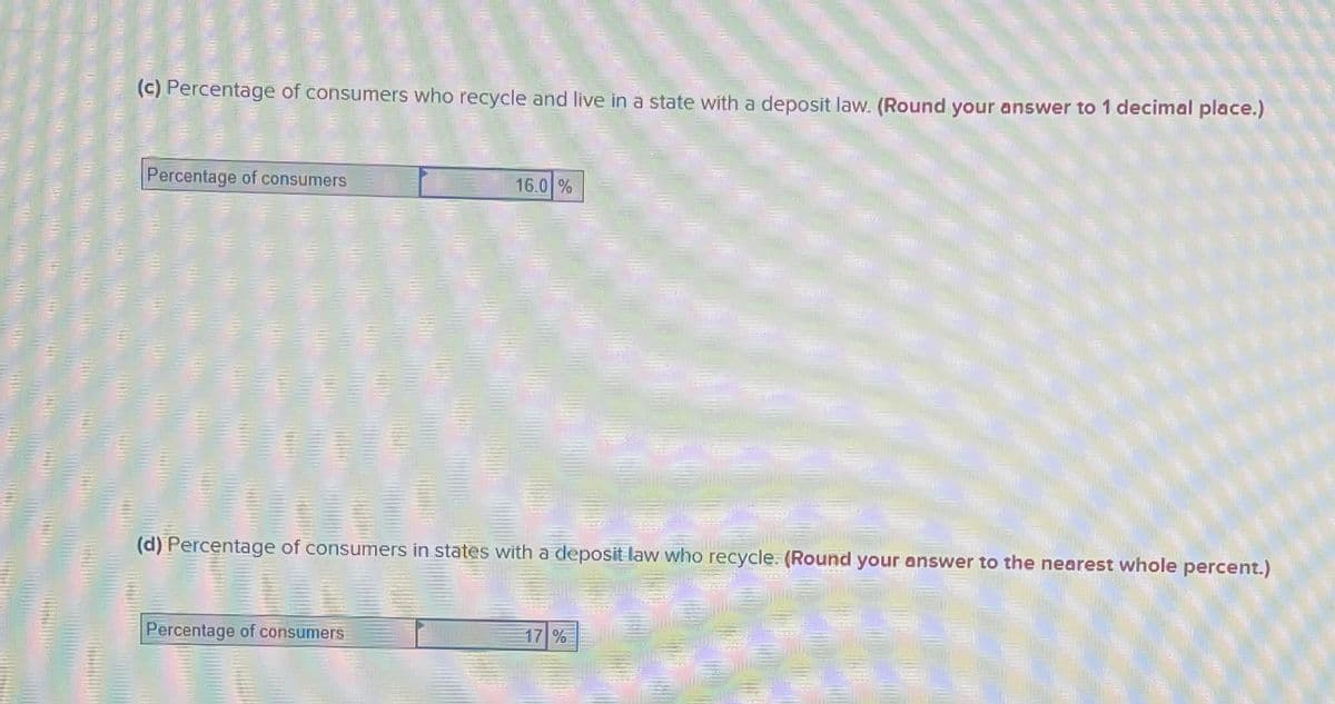 (c) Percentage of consumers who recycle and live in a state witha deposit law. (Round your answer to 1 decimal place.)
Percentage of consumers
16.0 %
(d) Percentage of consumers in states with a deposit law who recycle. (Round your answer to the nearest whole percent.)
Percentage of consumers
17 %
