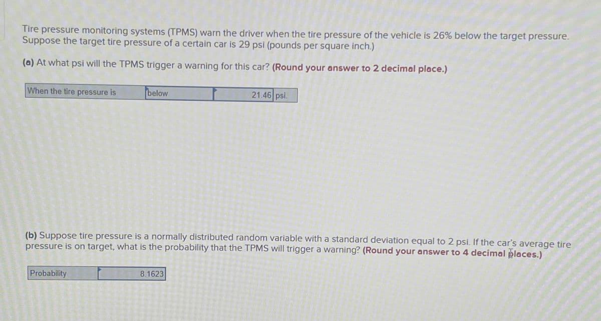 Tire pressure monitoring systems (TPMS) warn the driver when the tire pressure of the vehicle is 26% below the target pressure.
Suppose the target tire pressure of a certain car is 29 psi (pounds per square inch.)
(a) At what psi will the TPMS trigger a warning for this car? (Round your answer to 2 decimal place.)
When the tire pressure is
below
21.46 psi.
(b) Suppose tire pressure is a normally distributed random variable with a standard deviation equal to 2 psi. If the car's average tire
pressure is on target, what is the probability that the TPMS will trigger a warning? (Round your answer to 4 decimal places.)
Probability
8.1623
