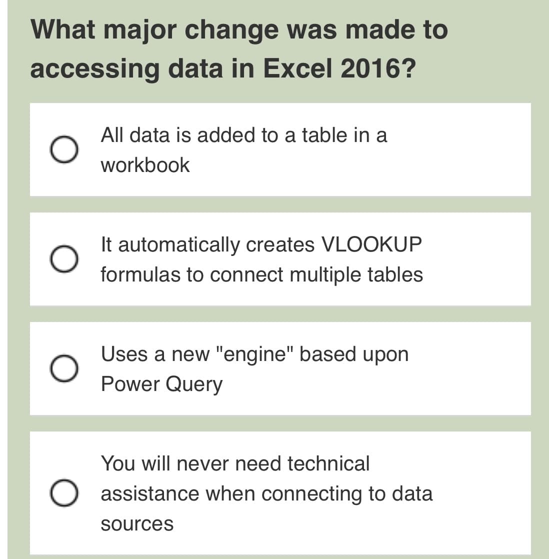 What major change was made to
accessing data in Excel 2016?
All data is added to a table in a
workbook
It automatically creates VLOOKUP
formulas to connect multiple tables
Uses a new "engine" based upon
Power Query
You will never need technical
assistance when connecting to data
sources