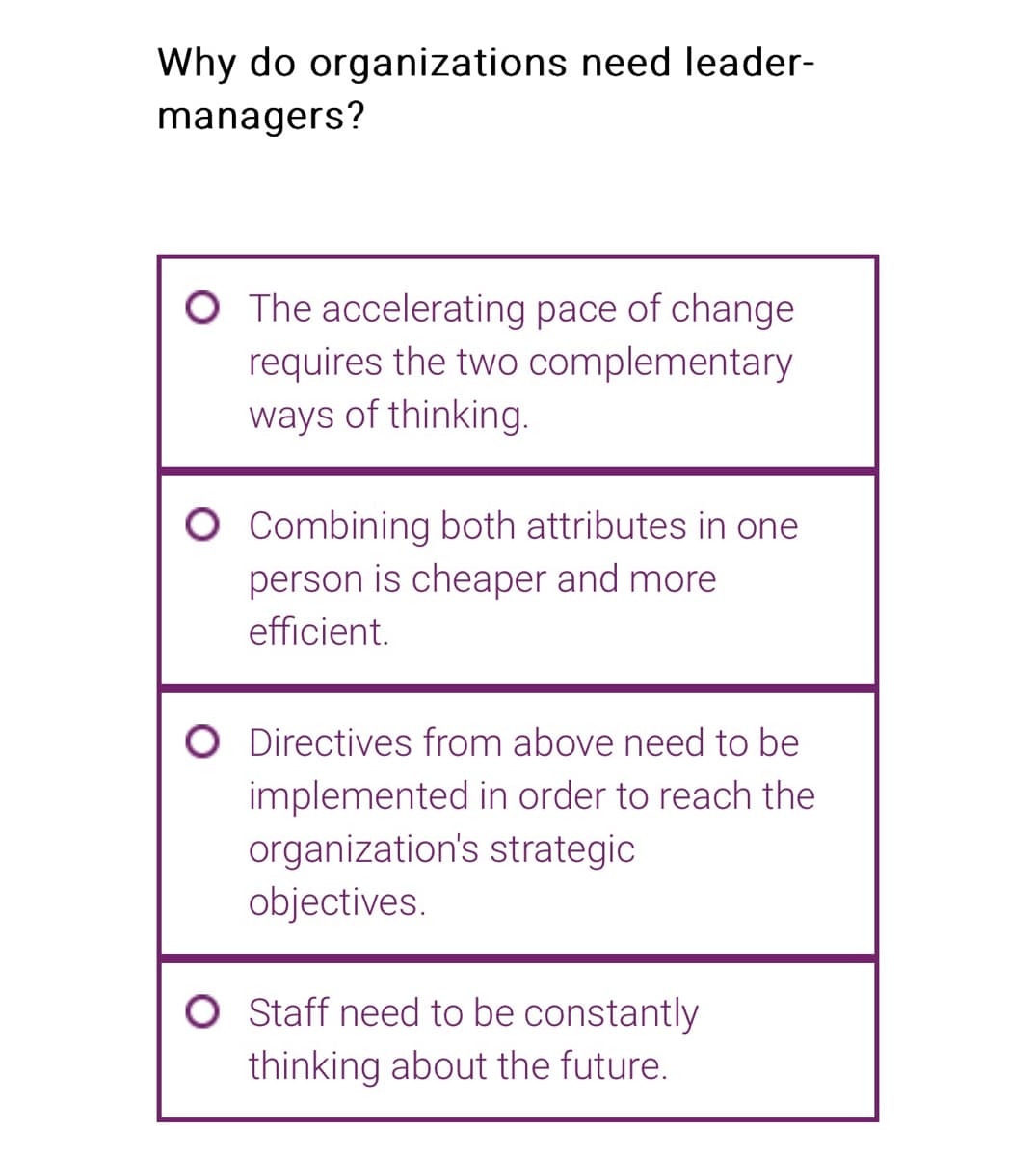 Why do organizations need leader-
managers?
O The accelerating pace of change
requires the two complementary
ways of thinking.
O Combining both attributes in one
person is cheaper and more
efficient.
O Directives from above need to be
implemented in order to reach the
organization's strategic
objectives.
O Staff need to be constantly
thinking about the future.